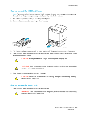 Page 145Troubleshooting
Phaser 6500 Color Laser Printer
User Guide145
Clearing Jams at the 250-Sheet Feeder
Note: Paper jammed in the lower tray can block the trays above it, preventing you from opening 
them. Look for the jammed paper sequentially, starting with the lowest tray.
1. Pull out the paper trays until you find the jammed paper.
2. Remove all jammed and creased paper from the tray.
3. Pull the jammed paper out carefully to avoid tearing it. If the paper is torn, remove the scraps.
4. Press the front...