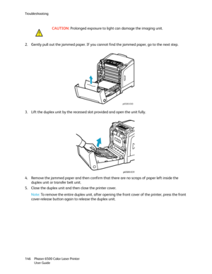 Page 146Troubleshooting
Phaser 6500 Color Laser Printer
User Guide 146
2. Gently pull out the jammed paper. If you cannot find the jammed paper, go to the next step.
3. Lift the duplex unit by the recessed slot provided and open the unit fully.
4. Remove the jammed paper and then confirm that there are no scraps of paper left inside the 
duplex unit or transfer belt unit.
5. Close the duplex unit and then close the printer cover.
Note: To remove the entire duplex unit, after opening the front cover of the...