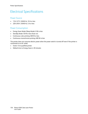 Page 150Printer Specifications
Phaser 6500 Color Laser Printer
User Guide 150
Electrical Specifications
Power Source
• 110–127 V, 50/60 Hz, 10 A or less
• 220–240 V, 50/60 Hz, 5 A or less
Power Consumption
• Energy Saver Mode (Sleep Mode): 8 W or less
• Standby Mode: 50 W or less (fuser on)
• Continuous color printing: 600 W or less
• Continuous monochrome printing: 600 W or less
This printer does not consume electric power when the power switch is turned off even if the printer is 
connected to an AC outlet....