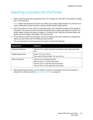 Page 29Installation and Setup
Phaser 6500 Color Laser Printer
User Guide29
Selecting a Location for the Printer
1. Select a dust-free area with temperatures from 10° through 32°C (50°–90°F), and relative humidity 
from 15 through 85%.
Note: Sudden temperature fluctuations can affect print quality. Rapid heating of a cold room can 
cause condensation inside the printer, directly interfering with image transfer.
2. Place the printer on a level, solid, non-vibrating surface with adequate strength for the weight of...