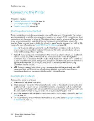 Page 30Installation and Setup
Phaser 6500 Color Laser Printer
User Guide 30
Connecting the Printer
This section includes:
•Choosing a Connection Method on page 30
•Connecting to a Network on page 30
•Connecting using USB on page 31
Choosing a Connection Method
The printer can be connected to your computer using a USB cable or an Ethernet cable. The method 
you choose depends on whether your computer is connected to a network. A USB connection is a direct 
connection and is the easiest to set up. An Ethernet...