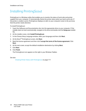 Page 40Installation and Setup
Phaser 6500 Color Laser Printer
User Guide 40
Installing PrintingScout
PrintingScout is a Windows utility that enables you to monitor the status of print jobs and printer 
supplies from your computer. It automatically checks the printer status when you send a print job. If 
the printer is unable to print, PrintingScout displays an alert on your computer screen to let you know 
that the printer needs attention.
To install PrintingScout:
1. Insert the Software and Documentation disc...