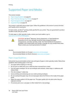 Page 46Printing
Phaser 6500 Color Laser Printer
User Guide 46
Supported Paper and Media
This section includes:
•Paper Usage Guidelines on page 46
•Paper That Can Damage Your Printer on page 47
•Paper Storage Guidelines on page 47
•Supported Paper on page 48
Your printer is used with various paper types. Follow the guidelines in this section to ensure the best 
print quality and to avoid jams.
For best results, use Xerox
® printing media specified for your printer. They are guaranteed to produce 
excellent...