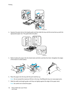 Page 56Printing
Phaser 6500 Color Laser Printer
User Guide 56
4. Squeeze the green tab on the length guide and then slide the tray until the arrow lines up with the 
appropriate paper size. The guide clicks into place.
5. Before loading the paper, flex the sheets back and forth, and then fan them. Straighten the edges 
of the stack on a level surface.
6. Place the paper into the tray with the print side face up.
Note: Do not exceed the maximum fill line in the tray. Overfilling the tray can cause paper jams.
7....