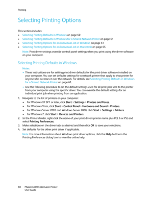 Page 60Printing
Phaser 6500 Color Laser Printer
User Guide 60
Selecting Printing Options
This section includes:
•Selecting Printing Defaults in Windows on page 60
•Selecting Printing Defaults in Windows for a Shared Network Printer on page 61
•Selecting Printing Options for an Individual Job in Windows on page 61
•Selecting Printing Options for an Individual Job in Macintosh on page 65
Note: Print driver settings override control panel settings when you print using the driver software 
on your computer....