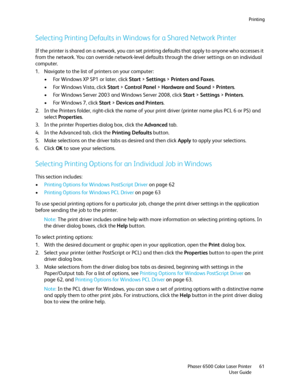 Page 61Printing
Phaser 6500 Color Laser Printer
User Guide61
Selecting Printing Defaults in Windows for a Shared Network Printer
If the printer is shared on a network, you can set printing defaults that apply to anyone who accesses it 
from the network. You can override network-level defaults through the driver settings on an individual 
computer.
1. Navigate to the list of printers on your computer:
• For Windows XP SP1 or later, click Start > Settings > Printers and Faxes.
• For Windows Vista, click Start >...