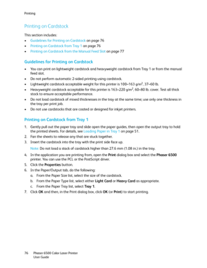 Page 76Printing
Phaser 6500 Color Laser Printer
User Guide 76
Printing on Cardstock
This section includes:
•Guidelines for Printing on Cardstock on page 76
•Printing on Cardstock from Tray 1 on page 76
•Printing on Cardstock from the Manual Feed Slot on page 77
Guidelines for Printing on Cardstock
• You can print on lightweight cardstock and heavyweight cardstock from Tray 1 or from the manual 
feed slot.
• Do not perform automatic 2-sided printing using cardstock.
• Lightweight cardstock acceptable weight for...