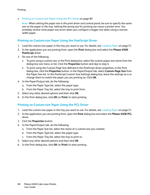 Page 80Printing
Phaser 6500 Color Laser Printer
User Guide 80
•Printing on Custom-size Paper Using the PCL Driver on page 80
Note: When setting the paper size in the print driver and control panel, be sure to specify the same 
size as the paper in the tray. Setting the wrong size for printing can cause a printer error. You 
probably receive more paper size errors when you configure a bigger size when using a narrow-
width paper.
Printing on Custom-size Paper Using the PostScript Driver
1. Load the custom-size...