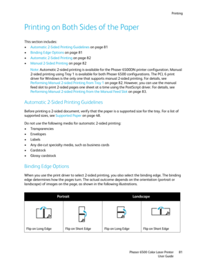 Page 81Printing
Phaser 6500 Color Laser Printer
User Guide81
Printing on Both Sides of the Paper
This section includes:
•Automatic 2-Sided Printing Guidelines on page 81
•Binding Edge Options on page 81
•Automatic 2-Sided Printing on page 82
•Manual 2-Sided Printing on page 82
Note: Automatic 2-sided printing is available for the Phaser 6500DN printer configuration. Manual 
2-sided printing using Tray 1 is available for both Phaser 6500 configurations. The PCL 6 print 
driver for Windows is the only one that...