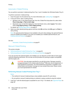 Page 82Printing
Phaser 6500 Color Laser Printer
User Guide 82
Automatic 2-Sided Printing
You can perform automatic 2-sided printing from Tray 1 and, if installed, the 250-sheet feeder (Tray 2).
To perform automatic 2-sided printing:
1. Insert the paper into the desired tray. For more information, see Loading Paper on page 51.
2. In the print driver, select 2-sided printing:
• Windows users: In the Paper/Output tab, from the 2-Sided Print drop-down list, select either 
Flip on long edge or Flip on short edge.
•...