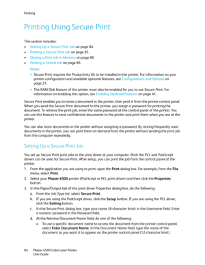 Page 84Printing
Phaser 6500 Color Laser Printer
User Guide 84
Printing Using Secure Print
This section includes:
•Setting Up a Secure Print Job on page 84
•Printing a Secure Print Job on page 85
•Storing a Print Job in Memory on page 86
•Printing a Stored Job on page 86
Notes: 
•Secure Print requires the Productivity Kit to be installed in the printer. For information on your 
printer configuration and available optional features, see Configurations and Options on 
page 21.
•The RAM Disk feature of the printer...