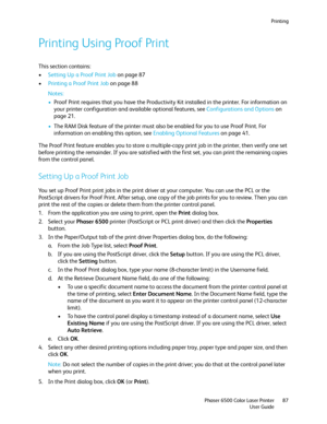 Page 87Printing
Phaser 6500 Color Laser Printer
User Guide87
Printing Using Proof Print
This section contains:
•Setting Up a Proof Print Job on page 87
•Printing a Proof Print Job on page 88
Notes: 
•Proof Print requires that you have the Productivity Kit installed in the printer. For information on 
your printer configuration and available optional features, see Configurations and Options on 
page 21.
•The RAM Disk feature of the printer must also be enabled for you to use Proof Print. For 
information on...