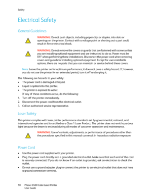 Page 10Safety
Phaser 6500 Color Laser Printer
User Guide 10
Electrical Safety
General Guidelines
Note: Leave the printer on for optimum performance; it does not pose a safety hazard. If, however, 
you do not use the printer for an extended period, turn it off and unplug it.
The following are hazards to your safety:
• The power cord is damaged or frayed.
• Liquid is spilled into the printer.
• The printer is exposed to water.
If any of these conditions occur, do the following:
1. Turn off the printer...