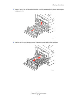 Page 133Clearing Paper Jams
Phaser® 7400 Color Printer
6-15 5.Push in and lift the tab on the second inside cover. If jammed paper is present in the duplex 
unit, remove it.
6.Pull the tab forward on each cover to lock the covers in their original positions.
7400-049
7400-050
Downloaded From ManualsPrinter.com Manuals 