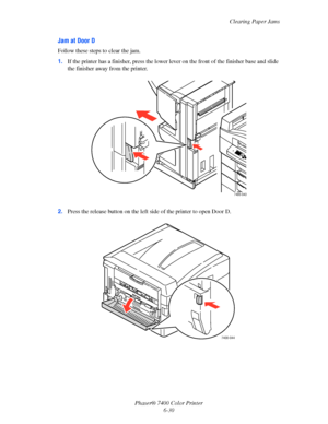 Page 148Clearing Paper Jams
Phaser® 7400 Color Printer
6-30
Jam at Door D
Follow these steps to clear the jam.
1.If the printer has a finisher, press the lower lever on the front of the finisher base and slide 
the finisher away from the printer.
2.Press the release button on the left side of the printer to open Door D.
7400-043
7400-044
Downloaded From ManualsPrinter.com Manuals 