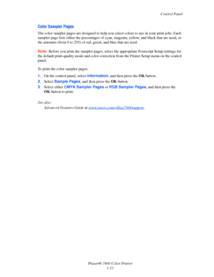 Page 16
Control Panel
Phaser® 7400 Color Printer 1-11
Color Sampler Pages
The color sampler pages are designed to help you  select colors to use in your print jobs. Each 
sampler page lists either the percentages of cyan , magenta, yellow, and black that are used, or 
the amounts (from 0 to 25 5) of red, green, and blue that are used.
Note: Before you print the sampler pages, select  the appropriate Postscript Setup settings for 
the default print-quality  mode and color correction from the  Printer Setup menu...