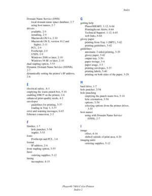 Page 191Index
Phaser® 7400 Color Printer
Index-2 Domain Name Service (DNS)
local domain name space database, 2-7
using host names, 2-7
drivers
available, 2-9
installing, 2-9
Macintosh OS 9.x, 2-10
Macintosh OS X, version 10.2 and 
higher, 2-11
PCL, 2-9
PostScript, 2-9
UNIX, 2-9
Windows 2000 or later, 2-10
Windows 98 SE or later, 2-10
dual stapling option, 3-53
Dynamic Domain Name Service (DDNS), 
2-7
dynamically setting the printer’s IP address, 
2-6
E
electrical safety, A-1
emptying the waste punch box, 5-10...