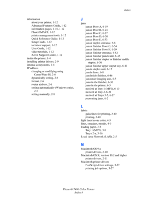 Page 192Index
Phaser® 7400 Color Printer
Index-3 information
about your printer, 1-12
Advanced Features Guide, 1-12
information pages, 1-10, 1-12
PhaserSMART, 1-12
printer management tools, 1-12
Quick Reference Guide, 1-12
Setup Guide, 1-12
technical support, 1-12
User Guide, 1-12
video tutorials, 1-12
Xerox Support Centre, 1-12
inside the printer, 1-4
installing printer drivers, 2-9
internal components, 1-4
IP address
changing or modifying using 
CentreWare IS, 2-6
dynamically setting, 2-6
format, 2-6
router...