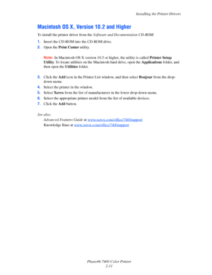 Page 29
Installing the Printer Drivers
Phaser® 7400 Color Printer 2-11
Macintosh OS X, Version 10.2 and Higher
To install the printer driver from the  Software and Documentation CD-ROM :
1. Insert the CD-ROM into the CD-ROM drive. 
2. Open the  Print Center  utility. 
Note: In Macintosh OS X version 10.3 or higher, the utility is called  Printer Setup 
Utility . To locate utilities on the Macintosh hard drive, open the  Applications folder, and 
then open the  Utilities folder. 
3. Click the  Add icon in the...