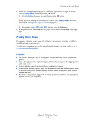 Page 71Printing on Specialty Media
Phaser® 7400 Color Printer
3-42 4.When the control panel prompts you to confirm the type and size of paper in the tray, 
select Change setup, and then press the OKbutton.
a.Select Labels as the paper type, and then press the OKbutton.
Note:If you are printing on unusually heavy labels, select Heavy Labels. For more 
information, see Supported Paper and Media on page 3-3.
b.Select either Letter SEF or A4 SEF, and then press the OKbutton.
5.In the printer driver, select Tray 1...