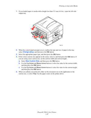 Page 76Printing on Specialty Media
Phaser® 7400 Color Printer
3-47 1.If you loaded paper or media with a height less than 111 mm (4.4 in.), open the left-side 
output tray.
2.When the control panel prompts you to confirm the type and size of paper in the tray, 
select Change setup, and then press the OKbutton.
3.Select the appropriate paper type, and then press the OKbutton.
4.If the correct custom size appears in the menu, select it, and then press the OKbutton. If 
you are using a new custom size, set the...