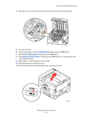 Page 94Solving Print-Quality Problems
Phaser® 7400 Color Printer
4-10 4.Open the top cover and verify that the levers on the fuser are in the locked position.
5.Close the top cover.
6.On the control panel, select Troubleshooting, and then press the OKbutton.
7.Select Print Quality Issues, and then press the OKbutton.
8.Select Remove Print Smears, and then press the OKbutton. Five cleaning pages will 
run through the printer.
9.Repeat Steps 3–5 until the pages come out clean.
10.If the problem persists, replace...