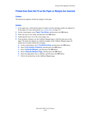 Page 104Solving Print-Quality Problems
Phaser® 7400 Color Printer
4-20
Printed Area Does Not Fit on the Paper or Margins Are Incorrect
Problem
The printed area appears outside the margins on the page.
Solution
1.In the paper tray, verify that the paper is loaded correctly and paper guides are adjusted to 
fit the paper. For more information, see Loading Paper on page 3-8.
2.On the control panel, select Paper Tray Setup, and then press the OKbutton.
3.Select the tray you are using, and then press the OKbutton....