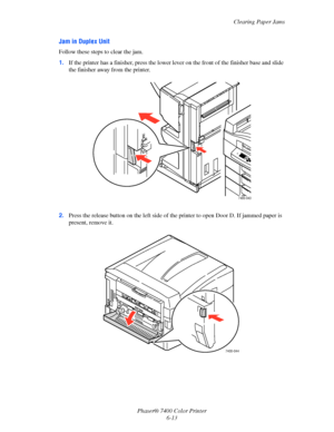 Page 131Clearing Paper Jams
Phaser® 7400 Color Printer
6-13
Jam in Duplex Unit
Follow these steps to clear the jam.
1.If the printer has a finisher, press the lower lever on the front of the finisher base and slide 
the finisher away from the printer.
2.Press the release button on the left side of the printer to open Door D. If jammed paper is 
present, remove it.
7400-043
7400-044
Downloaded From ManualsPrinter.com Manuals 