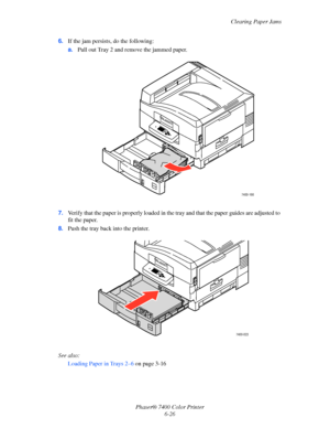 Page 144Clearing Paper Jams
Phaser® 7400 Color Printer
6-26 6.If the jam persists, do the following:
a.Pull out Tray 2 and remove the jammed paper.
7.Verify that the paper is properly loaded in the tray and that the paper guides are adjusted to 
fit the paper.
8.Push the tray back into the printer.
See also: 
Loading Paper in Trays 2–6 on page 3-16
7400-166
7400-023
Downloaded From ManualsPrinter.com Manuals 