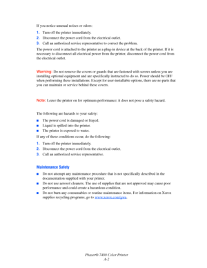 Page 185Phaser® 7400 Color Printer
A-2 If you notice unusual noises or odors:
1.Turn off the printer immediately.
2.Disconnect the power cord from the electrical outlet. 
3.Call an authorized service representative to correct the problem.
The power cord is attached to the printer as a plug-in device at the back of the printer. If it is 
necessary to disconnect all electrical power from the printer, disconnect the power cord from 
the electrical outlet.
Warning:Do not remove the covers or guards that are fastened...