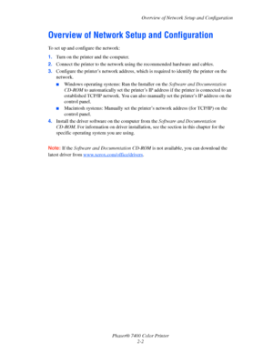 Page 20
Overview of Network Setup and Configuration
Phaser® 7400 Color Printer 2-2
Overview of Network Setup and Configuration
To set up and configure the network:
1.Turn on the printer and the computer.
2. Connect the printer to the network using the recommended hardware and cables.
3. Configure the printer’s network address, which  is required to identify the printer on the 
network. 
■Windows operating systems: Run the Installer on the  Software and Documentation 
CD-ROM  to automatically set the printer’s...