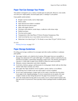 Page 33
Supported Paper and Media
Phaser® 7400 Color Printer 3-4
Paper That Can Damage Your Printer
Your printer is designed to use a variety of  media types for print jobs. However, some media 
can cause poor output quality, increased pa per jams, or damage to your printer.
Unacceptable media includes:
■Rough or porous media, such as inkjet paper
■Plastic media
■Paper that has been folded or wrinkled
■Paper that has been photocopied
■Paper with staples inserted
■Envelopes with windows, metal clasps, or...