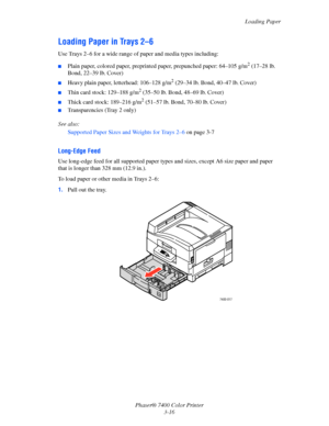 Page 45
Loading Paper
Phaser® 7400 Color Printer 3-16
Loading Paper in Trays 2–6
Use Trays 2–6 for a wide range of paper and media types including:
■Plain paper, colored paper, preprinted pa per, prepunched paper: 64–105 g/m2 (17–28 lb. 
Bond, 22–39 lb. Cover)
■Heavy plain paper, letterhead: 106–128 g/m2 (29–34 lb. Bond, 40–47 lb. Cover)
■Thin card stock: 129–188 g/m2 (35–50 lb. Bond, 48–69 lb. Cover)
■Thick card stock: 189–216 g/m2 (51–57 lb. Bond, 70–80 lb. Cover)
■Transparencies (Tray 2 only)
See also:...