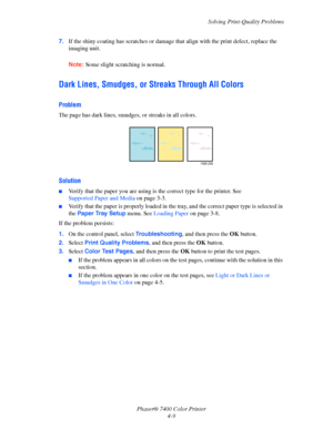 Page 93Solving Print-Quality Problems
Phaser® 7400 Color Printer
4-9 7.If the shiny coating has scratches or damage that align with the print defect, replace the 
imaging unit.
Note:Some slight scratching is normal.
Dark Lines, Smudges, or Streaks Through All Colors
Problem
The page has dark lines, smudges, or streaks in all colors.
Solution
■Verify that the paper you are using is the correct type for the printer. See 
Supported Paper and Media on page 3-3.
■Verify that the paper is properly loaded in the tray,...