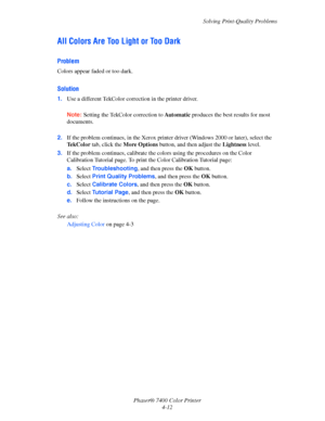 Page 96Solving Print-Quality Problems
Phaser® 7400 Color Printer
4-12
All Colors Are Too Light or Too Dark
Problem
Colors appear faded or too dark.
Solution
1.Use a different TekColor correction in the printer driver.
Note:Setting the TekColor correction to Automatic produces the best results for most 
documents.
2.If the problem continues, in the Xerox printer driver (Windows 2000 or later), select the 
Te k C o l o r  tab, click the More Options button, and then adjust the Lightness level.
3.If the problem...