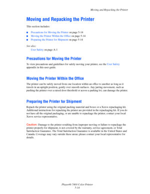 Page 118Moving and Repacking the Printer
Phaser® 7400 Color Printer
5-14
Moving and Repacking the Printer
This section includes:
■Precautions for Moving the Printer on page 5-14
■Moving the Printer Within the Office on page 5-14
■Preparing the Printer for Shipment on page 5-14
See also: 
User Safety on page A-1
Precautions for Moving the Printer
To view precautions and guidelines for safely moving your printer, see the User Safety 
appendix in this user guide.
Moving the Printer Within the Office
The printer can...