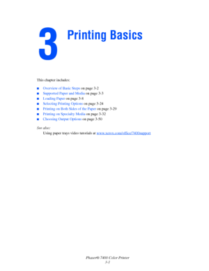 Page 30
Phaser® 7400 Color Printer3-1
This chapter includes:
■Overview of Basic Steps 
on page 3-2
■Supported Paper and Media  on page 3-3
■Loading Paper on page 3-8
■Selecting Printing Options  on page 3-24
■Printing on Both Sides of the Paper  on page 3-29
■Printing on Specialty Media on page 3-32
■Choosing Output Options on page 3-50
See also:  Using paper trays video tutorials at  www.xerox.com/office/7400support
Printing Basics
Downloaded From ManualsPrinter.com Manuals 