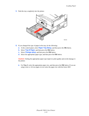 Page 48
Loading Paper
Phaser® 7400 Color Printer 3-19
5.
Push the tray completely into the printer.
6. If you changed the type of paper in the tray, do the following:
a.At the control panel, select  Paper Tray Setup, and then press the OKbutton.
b. Select  Tray N Paper , and then press the  OKbutton.
c. Select  Change setup , and then press the  OKbutton. 
d. Select the appropriate paper type, and then press the  OKbutton.
Caution: Setting the appropriate paper type improves  print quality and avoids damage to...