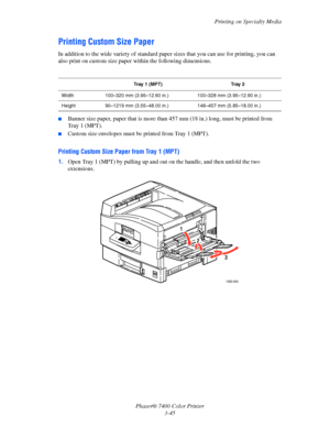 Page 74
Printing on Specialty Media
Phaser® 7400 Color Printer 3-45
Printing Custom Size Paper
In addition to the wide variety of standard paper sizes that you can use for printing, you can 
also print on custom size paper  within the following dimensions.
■Banner size paper, paper that is more than 457 mm (18 in.) long, must be printed from 
Tray1(MPT). 
■Custom size envelopes must be printed from Tray 1 (MPT).
Printing Custom Size Paper from Tray 1 (MPT)
1.Open Tray 1 (MPT)  by pulling up and out on the ha...