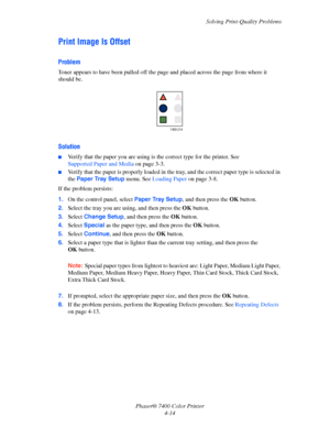 Page 98Solving Print-Quality Problems
Phaser® 7400 Color Printer
4-14
Print Image Is Offset
Problem
Toner appears to have been pulled off the page and placed across the page from where it 
should be.
Solution
■Verify that the paper you are using is the correct type for the printer. See 
Supported Paper and Media on page 3-3.
■Verify that the paper is properly loaded in the tray, and the correct paper type is selected in 
the Paper Tray Setup menu. See Loading Paper on page 3-8.
If the problem persists:
1.On the...