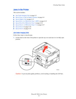 Page 121Clearing Paper Jams
Phaser® 7400 Color Printer
6-3
Jams in the Printer
This section includes:
■Jam Under Imaging Units on page 6-3
■Jam in Fuser or Jam at Duplex Entrance on page 6-8
■Jam in Duplex Unit on page 6-13
■Jam at Door A or Misfeed at Tray 1 (MPT) on page 6-19
■Jam at Door B or Misfeed at Tray 2 on page 6-24
■Jam at Door C or Misfeed at Trays 3–6 on page 6-27
■Jam at Door D on page 6-30
■Jam at Door E on page 6-33
Jam Under Imaging Units
Follow these steps to clear the jam.
1.Lift the latch on...