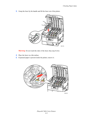 Page 127Clearing Paper Jams
Phaser® 7400 Color Printer
6-9 3.Grasp the fuser by the handle and lift the fuser out of the printer.
Warning:Do not touch the sides of the fuser; they may be hot.
4.Place the fuser on a flat surface.
5.If jammed paper is present inside the printer, remove it.
7400-105
7400-253
Downloaded From ManualsPrinter.com Manuals 