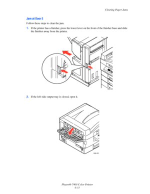 Page 151Clearing Paper Jams
Phaser® 7400 Color Printer
6-33
Jam at Door E
Follow these steps to clear the jam.
1.If the printer has a finisher, press the lower lever on the front of the finisher base and slide 
the finisher away from the printer.
2.If the left-side output tray is closed, open it.
7400-043
7400-222
Downloaded From ManualsPrinter.com Manuals 