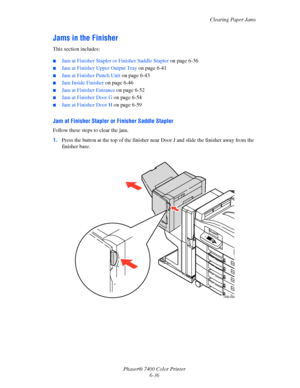 Page 154Clearing Paper Jams
Phaser® 7400 Color Printer
6-36
Jams in the Finisher
This section includes:
■Jam at Finisher Stapler or Finisher Saddle Stapler on page 6-36
■Jam at Finisher Upper Output Tray on page 6-41
■Jam at Finisher Punch Unit on page 6-43
■Jam Inside Finisher on page 6-46
■Jam at Finisher Entrance on page 6-52
■Jam at Finisher Door G on page 6-54
■Jam at Finisher Door H on page 6-59
Jam at Finisher Stapler or Finisher Saddle Stapler
Follow these steps to clear the jam.
1.Press the button at...