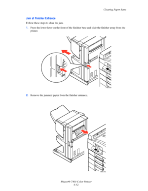 Page 170Clearing Paper Jams
Phaser® 7400 Color Printer
6-52
Jam at Finisher Entrance
Follow these steps to clear the jam.
1.Press the lower lever on the front of the finisher base and slide the finisher away from the 
printer.
2.Remove the jammed paper from the finisher entrance.
7400-043
7400-243
Downloaded From ManualsPrinter.com Manuals 