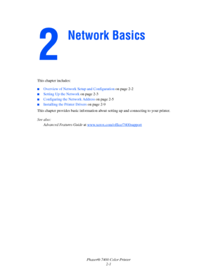 Page 19
Phaser® 7400 Color Printer2-1
This chapter includes:
■Overview of Network Setup and Configuration 
on page 2-2
■Setting Up the Network on page 2-3
■Configuring the Network Address  on page 2-5
■Installing the Printer Drivers on page 2-9
This chapter provides basic information abou t setting up and connecting to your printer. 
See also:  Advanced Features Guide  at www.xerox.com/office/7400support
Network Basics
Downloaded From ManualsPrinter.com Manuals 