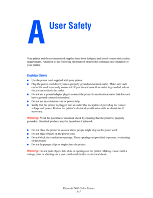 Page 184Phaser® 7400 Color Printer
A-1 Your printer and the recommended supplies have been designed and tested to meet strict safety 
requirements. Attention to the following information ensures the continued safe operation of 
your printer.
Electrical Safety
■Use the power cord supplied with your printer.
■Plug the power cord directly into a properly grounded electrical outlet. Make sure each 
end of the cord is securely connected. If you do not know if an outlet is grounded, ask an 
electrician to check the...