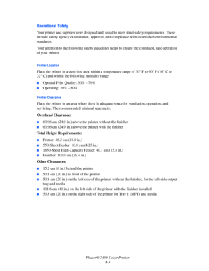 Page 186Phaser® 7400 Color Printer
A-3
Operational Safety
Your printer and supplies were designed and tested to meet strict safety requirements. These 
include safety agency examination, approval, and compliance with established environmental 
standards.
Your attention to the following safety guidelines helps to ensure the continued, safe operation 
of your printer.
Printer Location
Place the printer in a dust-free area within a temperature range of 50° F to 90° F (10° C to 
32° C) and within the following...