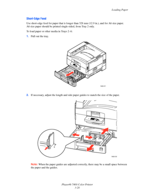 Page 49
Loading Paper
Phaser® 7400 Color Printer 3-20
Short-Edge Feed
Use short-edge feed for paper that is longer  than 328 mm (12.9 in.), and for A6 size paper. 
A6 size paper should be printed single-sided, from Tray 2 only.
To load paper or other media in Trays 2–6:
1. Pull out the tray.
2. If necessary, adjust the length and side pa per guides to match the size of the paper.
Note: When the paper guides are adjusted corr ectly, there may be a small space between 
the paper and the guides.
7400-017
7400-018...