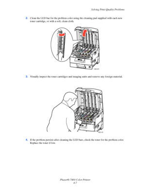 Page 91Solving Print-Quality Problems
Phaser® 7400 Color Printer
4-7 2.Clean the LED bar for the problem color using the cleaning pad supplied with each new 
toner cartridge, or with a soft, clean cloth.
3.Visually inspect the toner cartridges and imaging units and remove any foreign material.
4.If the problem persists after cleaning the LED bars, check the toner for the problem color. 
Replace the toner if low.
7400-201
7400-161
Downloaded From ManualsPrinter.com Manuals 